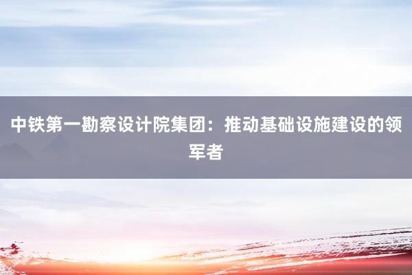 中铁第一勘察设计院集团：推动基础设施建设的领军者