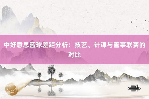 中好意思篮球差距分析：技艺、计谋与管事联赛的对比